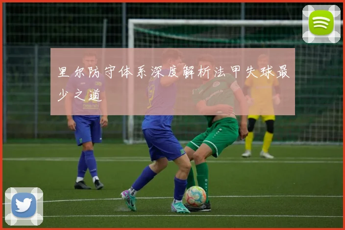 里尔防守体系深度解析法甲失球最少之道